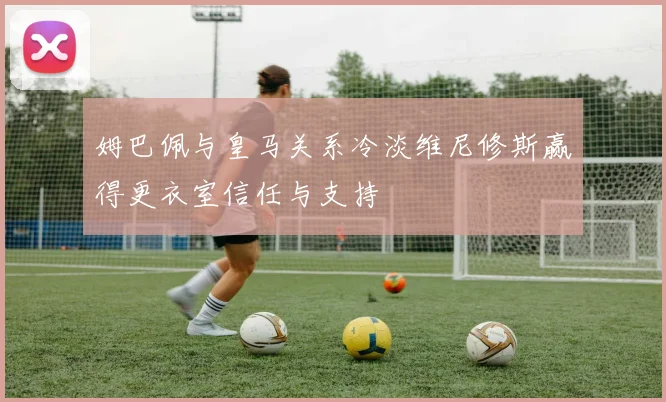 姆巴佩与皇马关系冷淡维尼修斯赢得更衣室信任与支持