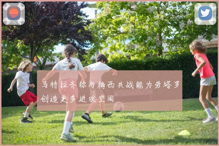 马特拉齐称与梅西共战能为劳塔罗创造更多进攻空间