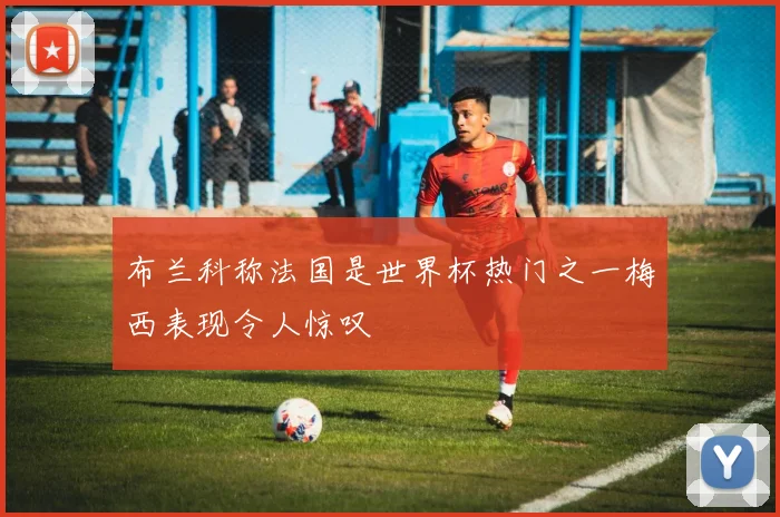 布兰科称法国是世界杯热门之一梅西表现令人惊叹