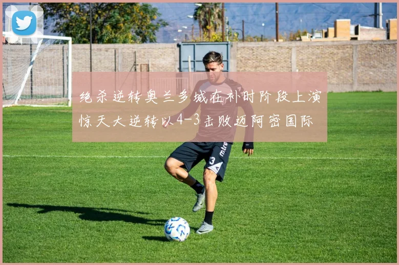 绝杀逆转奥兰多城在补时阶段上演惊天大逆转以4-3击败迈阿密国际