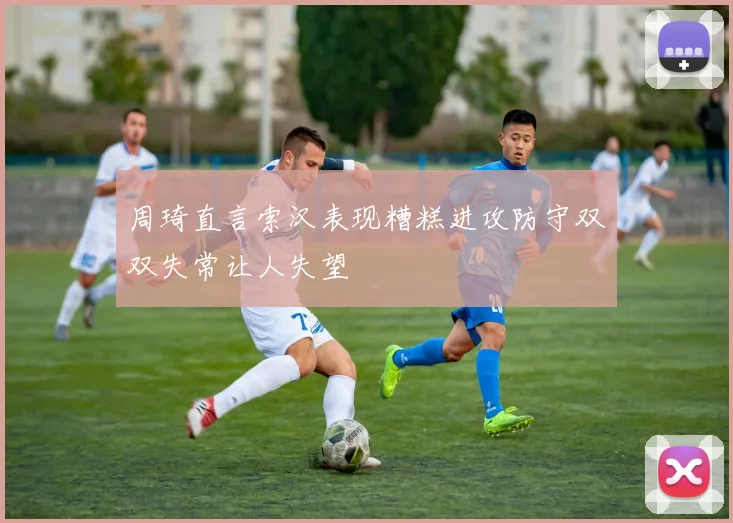 周琦直言索汉表现糟糕进攻防守双双失常让人失望