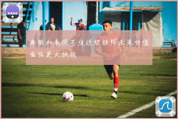 库明加表现不佳连续缺阵未来价值面临更大挑战