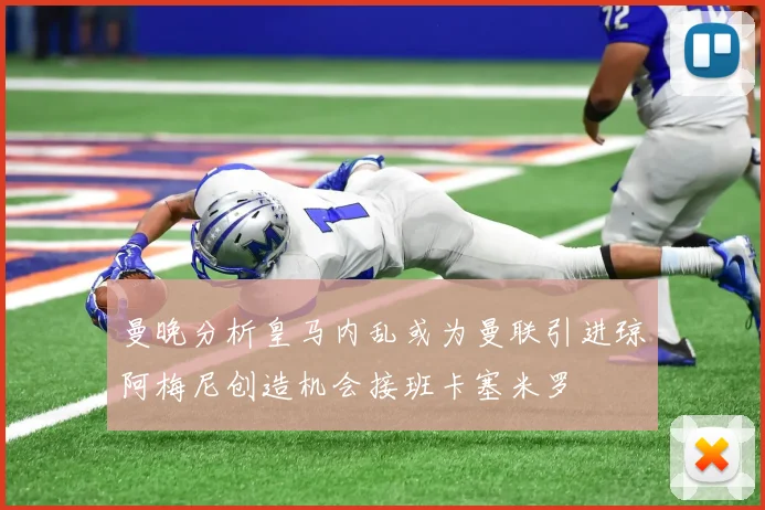 曼晚分析皇马内乱或为曼联引进琼阿梅尼创造机会接班卡塞米罗