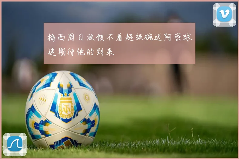 梅西周日放假不看超级碗迈阿密球迷期待他的到来