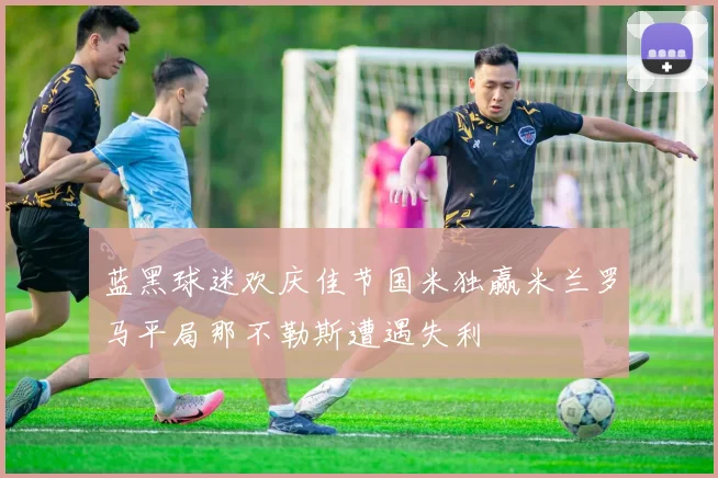 蓝黑球迷欢庆佳节国米独赢米兰罗马平局那不勒斯遭遇失利