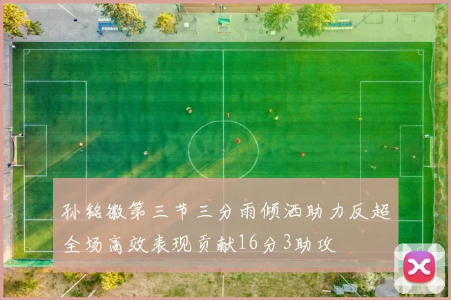 孙铭徽第三节三分雨倾洒助力反超全场高效表现贡献16分3助攻