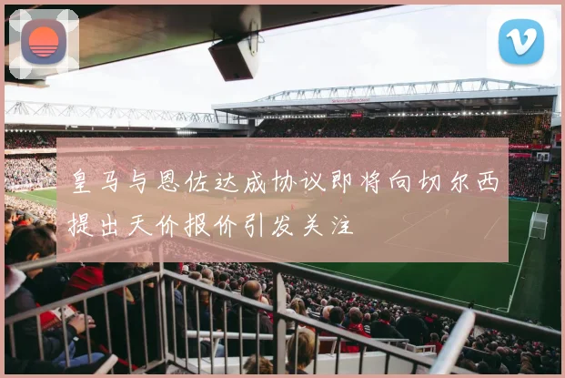 皇马与恩佐达成协议即将向切尔西提出天价报价引发关注