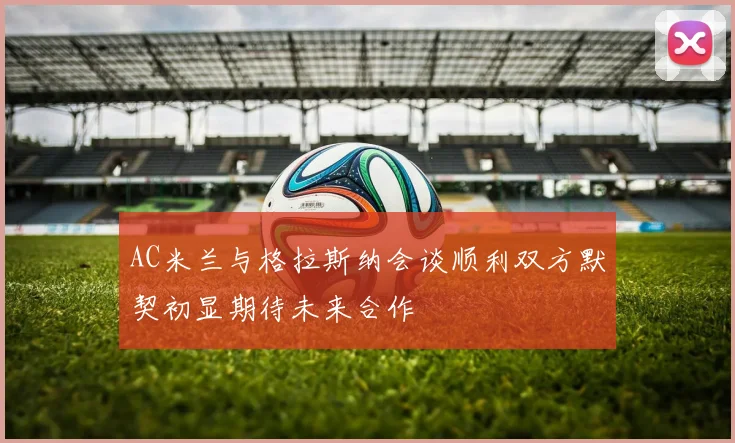 AC米兰与格拉斯纳会谈顺利双方默契初显期待未来合作