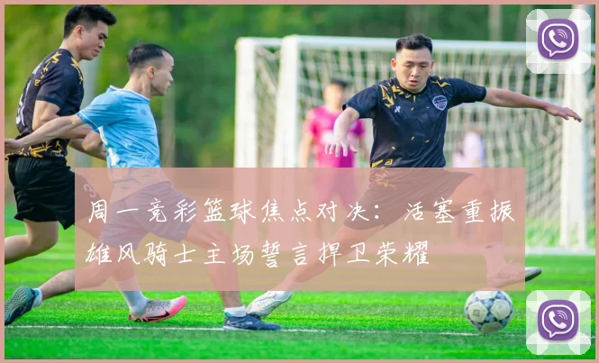 周一竞彩篮球焦点对决：活塞重振雄风骑士主场誓言捍卫荣耀