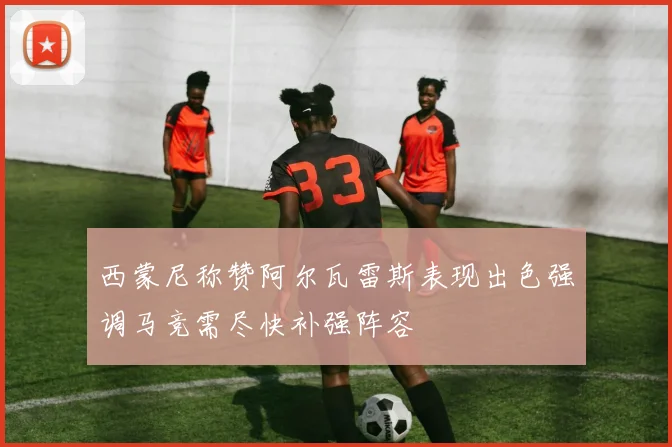 西蒙尼称赞阿尔瓦雷斯表现出色强调马竞需尽快补强阵容