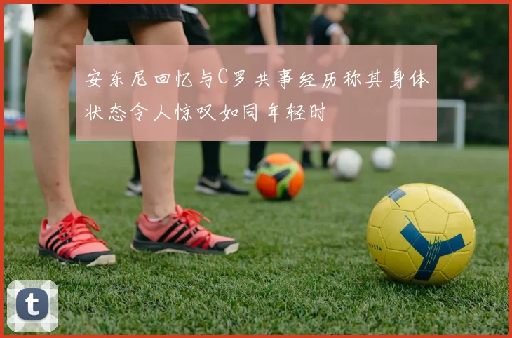 安东尼回忆与C罗共事经历称其身体状态令人惊叹如同年轻时