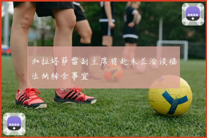 加拉塔萨雷副主席将赴米兰洽谈福法纳转会事宜