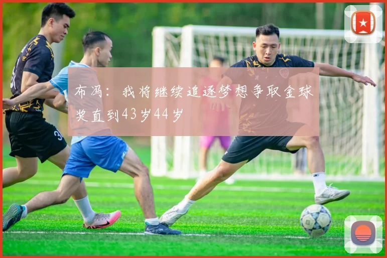 布冯：我将继续追逐梦想争取金球奖直到43岁44岁