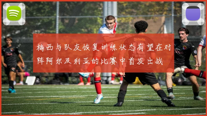 梅西与队友恢复训练状态有望在对阵阿尔及利亚的比赛中首发出战