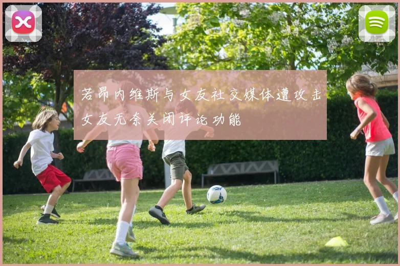 若昂内维斯与女友社交媒体遭攻击女友无奈关闭评论功能