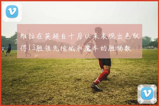 维拉在英超自十月以来表现出色取得13胜领先枪城和魔车的胜场数