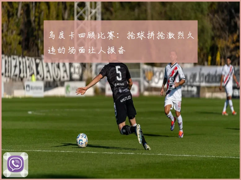 乌度卡回顾比赛：抢球拼抢激烈久违的场面让人振奋