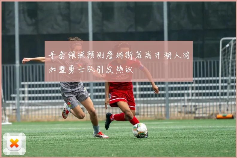 手套佩顿预测詹姆斯若离开湖人将加盟勇士队引发热议