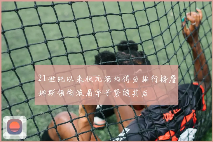 21世纪以来状元场均得分排行榜詹姆斯领衔浓眉华子紧随其后