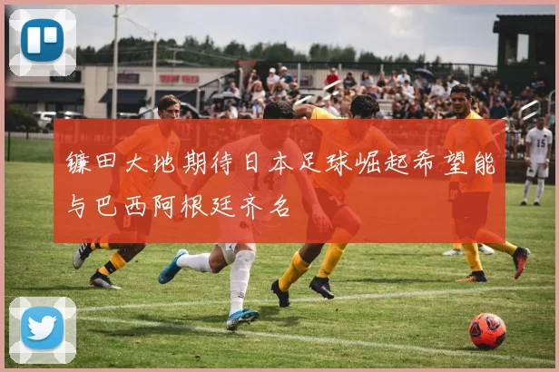 镰田大地期待日本足球崛起希望能与巴西阿根廷齐名
