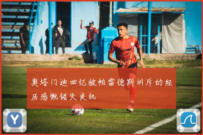 奥塔门迪回忆被帕雷德斯训斥的经历感慨错失良机