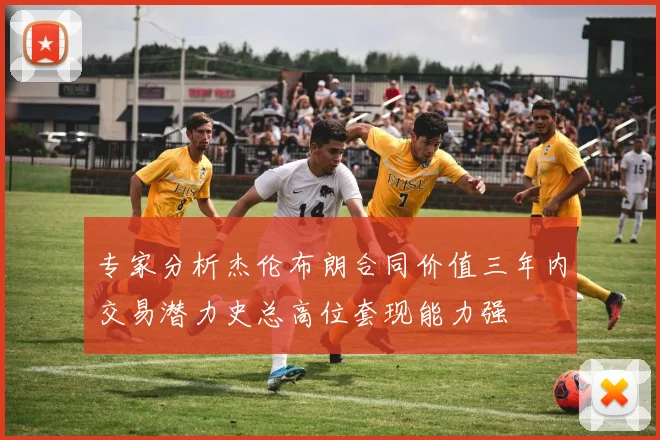专家分析杰伦布朗合同价值三年内交易潜力史总高位套现能力强
