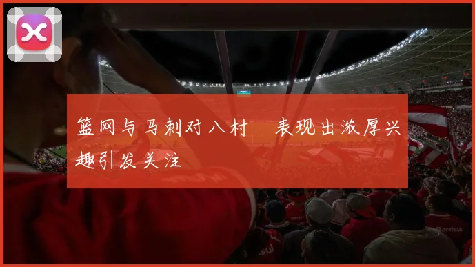篮网与马刺对八村塁表现出浓厚兴趣引发关注