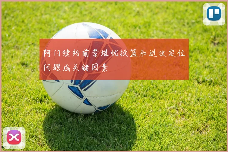 阿门续约前景堪忧投篮和进攻定位问题成关键因素