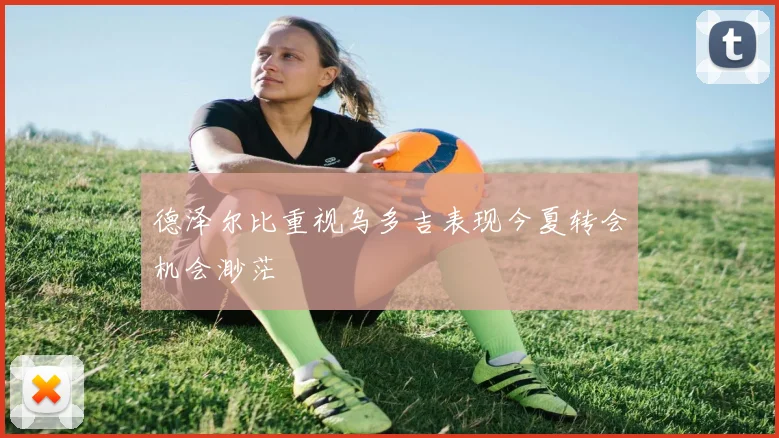 德泽尔比重视乌多吉表现今夏转会机会渺茫